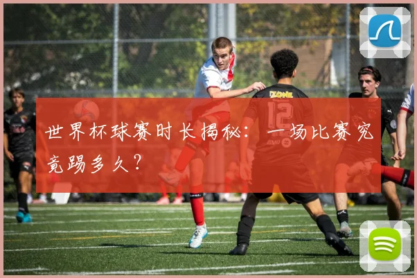 世界杯球赛时长揭秘：一场比赛究竟踢多久？
