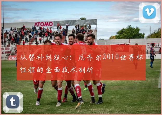 从替补到核心：厄齐尔2010世界杯征程的全面技术剖析