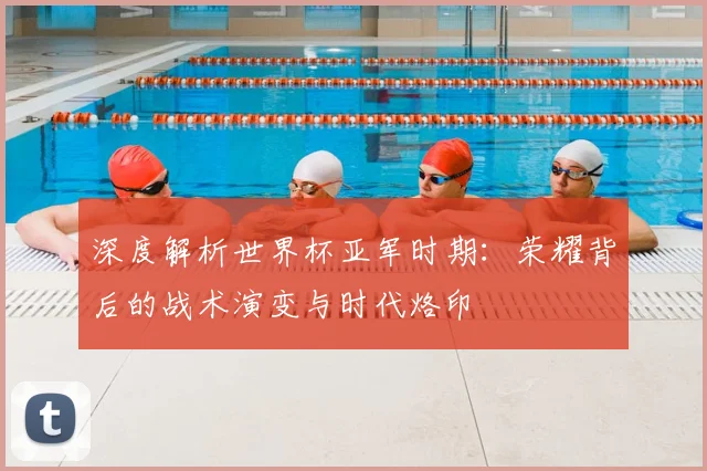 深度解析世界杯亚军时期：荣耀背后的战术演变与时代烙印