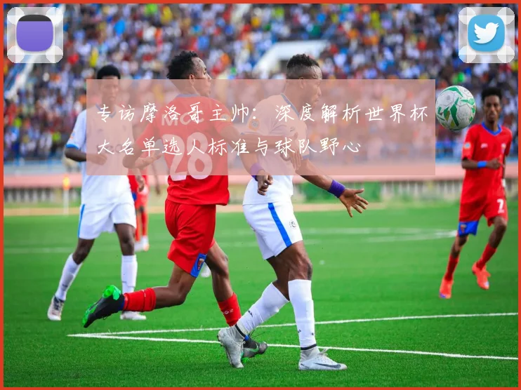专访摩洛哥主帅：深度解析世界杯大名单选人标准与球队野心