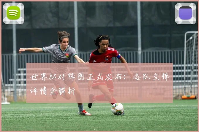 世界杯对阵图正式发布:各队交锋详情全解析