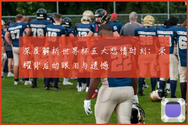 深度解析世界杯五大悲情时刻：荣耀背后的眼泪与遗憾