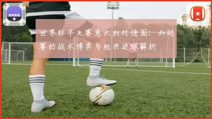 世界杯半决赛意大利对德国:加时赛的战术博弈与经典进球解析