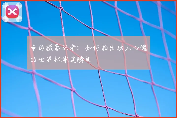 专访摄影记者：如何拍出动人心魄的世界杯球迷瞬间