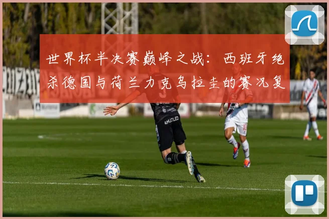 世界杯半决赛巅峰之战：西班牙绝杀德国与荷兰力克乌拉圭的赛况复盘