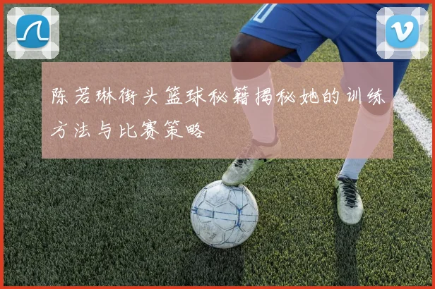 陈若琳街头篮球秘籍揭秘她的训练方法与比赛策略