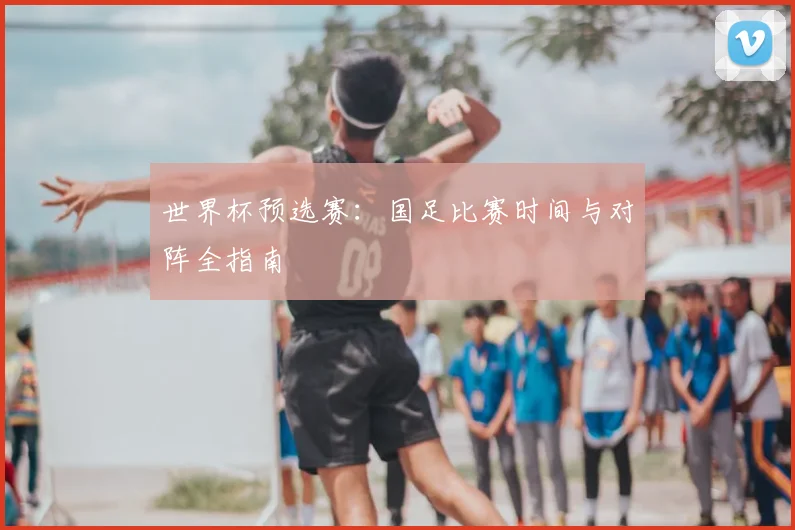 世界杯预选赛：国足比赛时间与对阵全指南