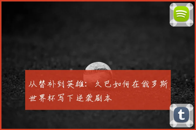 从替补到英雄:久巴如何在俄罗斯世界杯写下逆袭剧本