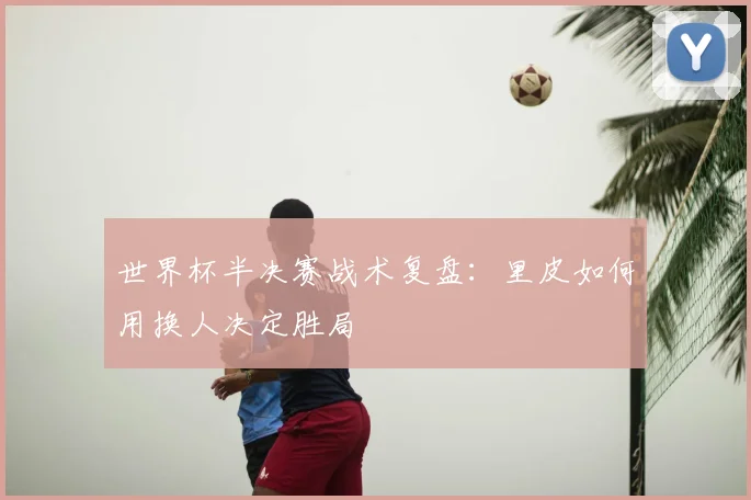 世界杯半决赛战术复盘:里皮如何用换人决定胜局