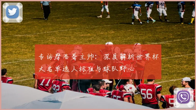 专访摩洛哥主帅：深度解析世界杯大名单选人标准与球队野心