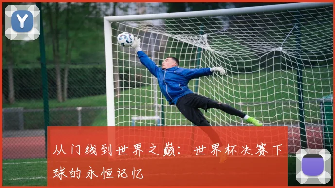 从门线到世界之巅:世界杯决赛下球的永恒记忆