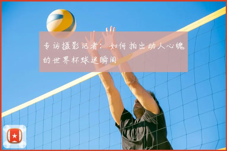 专访摄影记者：如何拍出动人心魄的世界杯球迷瞬间
