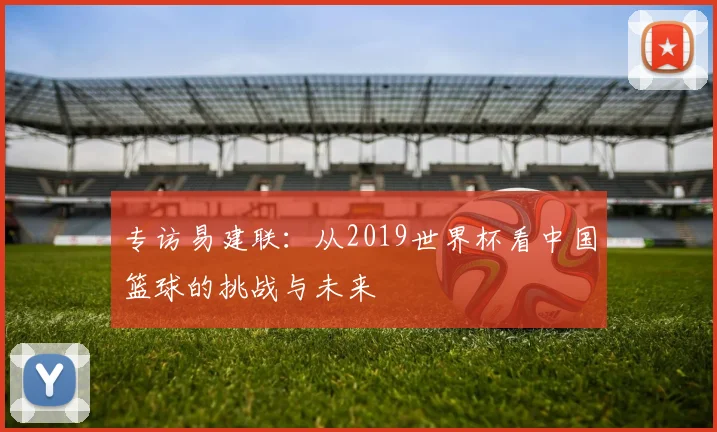 专访易建联:从2019世界杯看中国篮球的挑战与未来