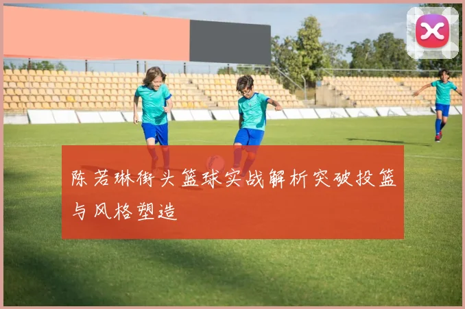 陈若琳街头篮球实战解析突破投篮与风格塑造