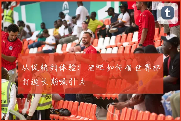 从促销到体验：酒吧如何借世界杯打造长期吸引力