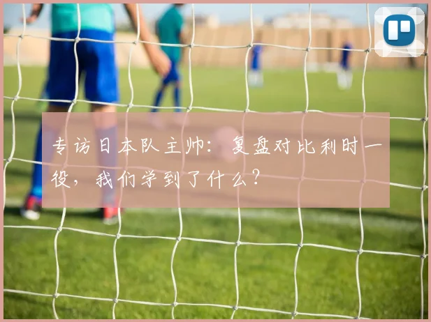 专访日本队主帅:复盘对比利时一役,我们学到了什么?