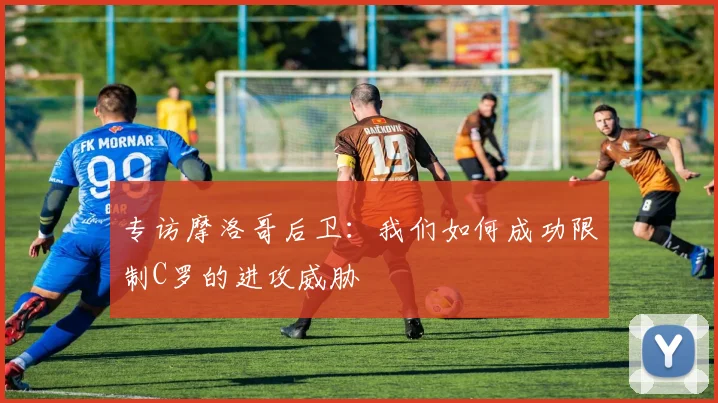 专访摩洛哥后卫：我们如何成功限制C罗的进攻威胁