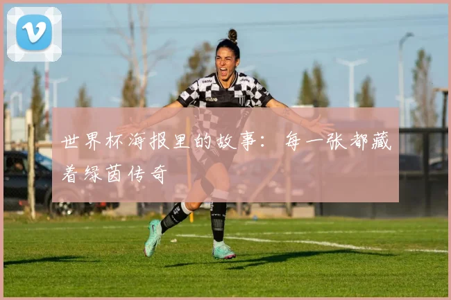 世界杯海报里的故事:每一张都藏着绿茵传奇