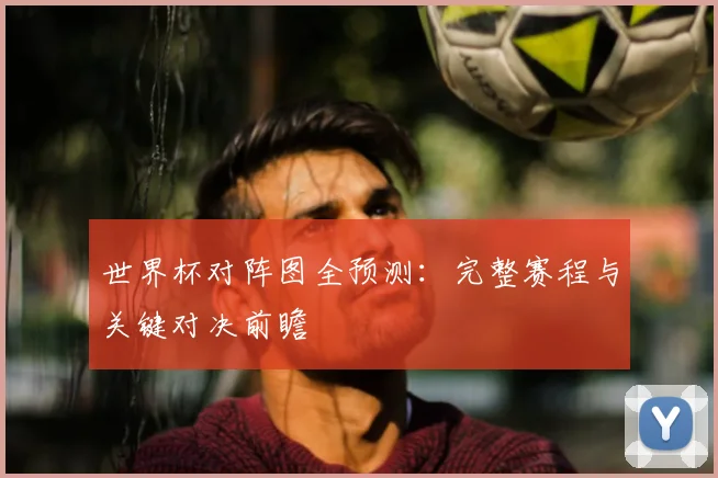 世界杯对阵图全预测：完整赛程与关键对决前瞻