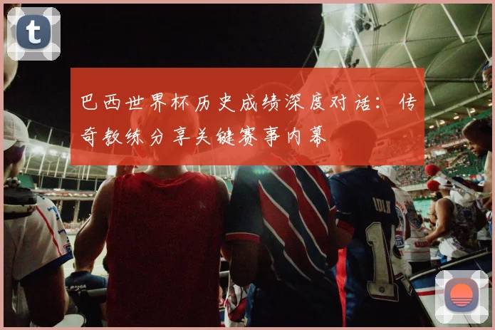 巴西世界杯历史成绩深度对话：传奇教练分享关键赛事内幕