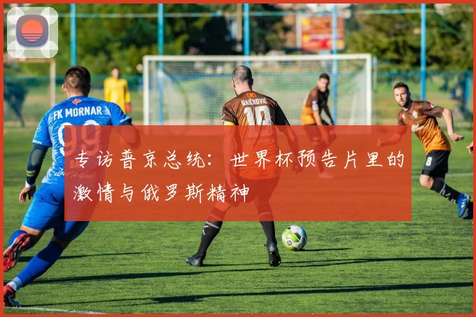 专访普京总统:世界杯预告片里的激情与俄罗斯精神