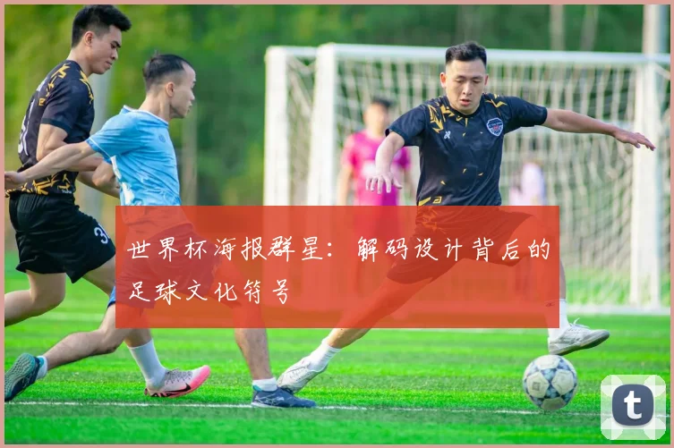 世界杯海报群星：解码设计背后的足球文化符号