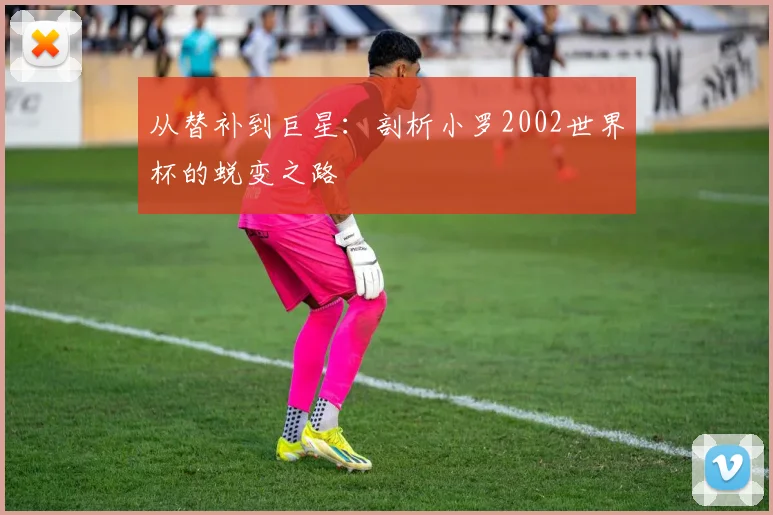 从替补到巨星：剖析小罗2002世界杯的蜕变之路