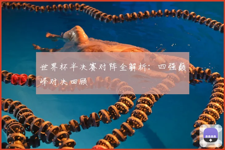 世界杯半决赛对阵全解析:四强巅峰对决回顾