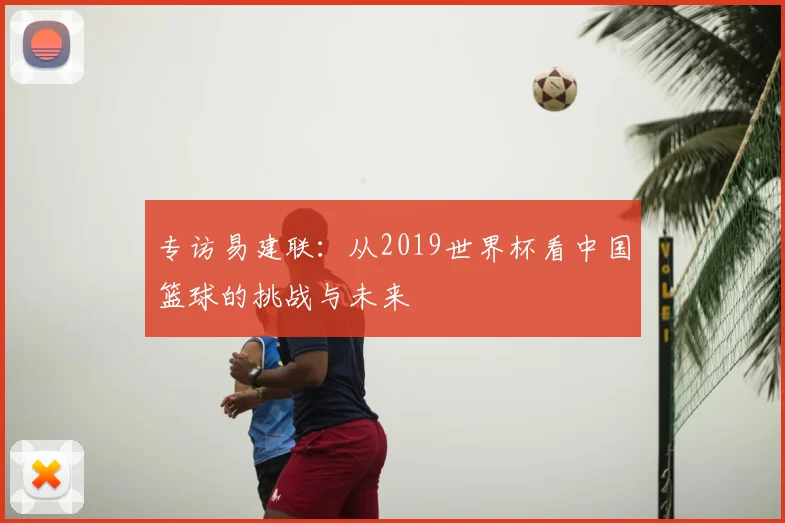 专访易建联:从2019世界杯看中国篮球的挑战与未来